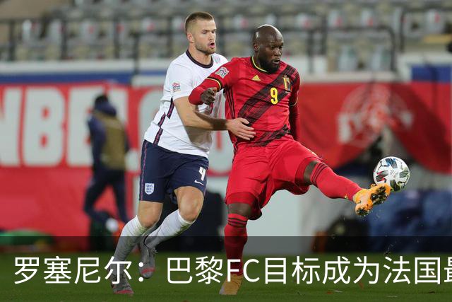 罗塞尼尔：巴黎FC目标成为法国最大俱乐部之一，单靠砸钱不行